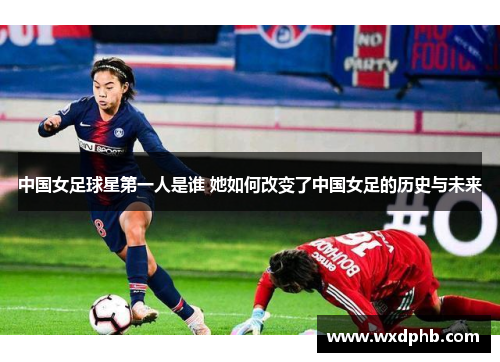 中国女足球星第一人是谁 她如何改变了中国女足的历史与未来