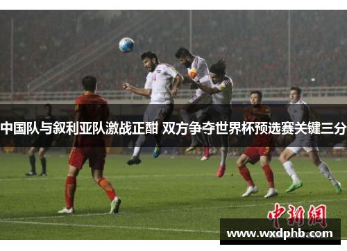 中国队与叙利亚队激战正酣 双方争夺世界杯预选赛关键三分
